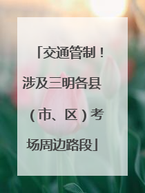 交通管制！涉及三明各县（市、区）考场周边路段