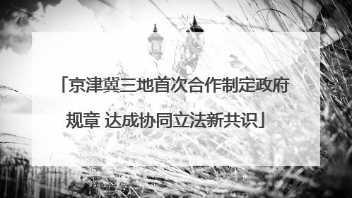 京津冀三地首次合作制定政府规章 达成协同立法新共识