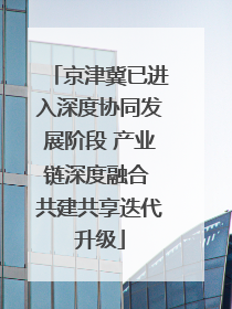 京津冀已进入深度协同发展阶段 产业链深度融合 共建共享迭代升级