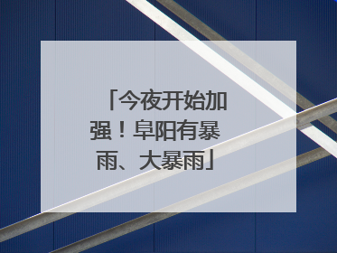 今夜开始加强！阜阳有暴雨、大暴雨