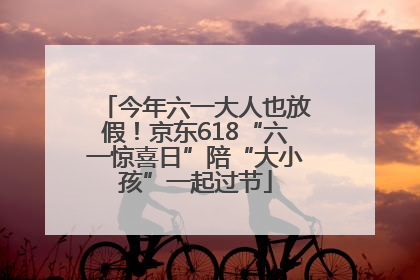 今年六一大人也放假！京东618“六一惊喜日”陪“大小孩”一起过节