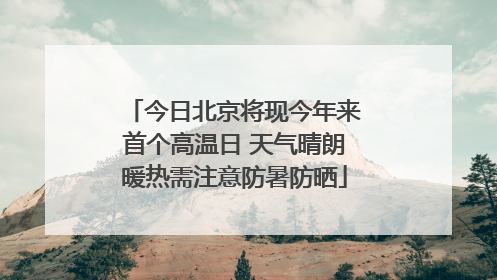 今日北京将现今年来首个高温日 天气晴朗暖热需注意防暑防晒