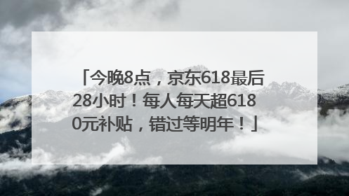 今晚8点，京东618最后28小时！每人每天超6180元补贴，错过等明年！