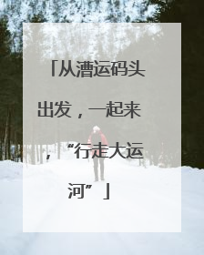 从漕运码头出发，一起来，“行走大运河”
