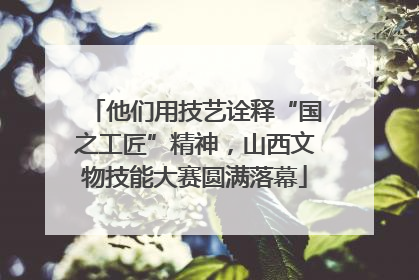 他们用技艺诠释“国之工匠”精神，山西文物技能大赛圆满落幕