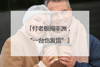 付老板闯非洲,“一台也发货”