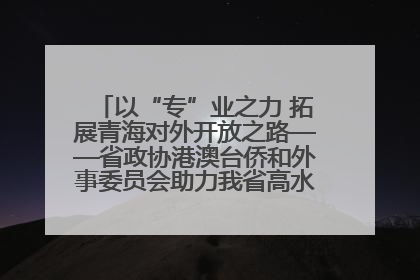 以“专”业之力 拓展青海对外开放之路——省政协港澳台侨和外事委员会助力我省高水平开放和高质量发展