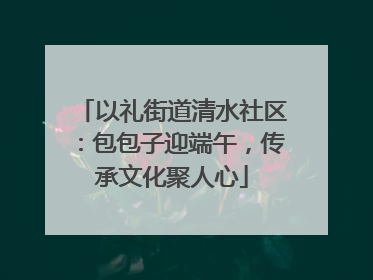 以礼街道清水社区：包包子迎端午，传承文化聚人心