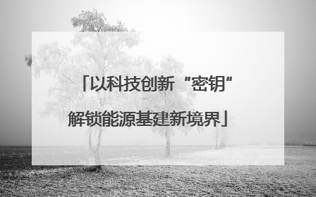 以科技创新“密钥”解锁能源基建新境界