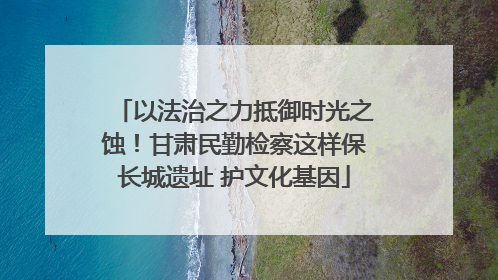 以法治之力抵御时光之蚀！甘肃民勤检察这样保长城遗址 护文化基因