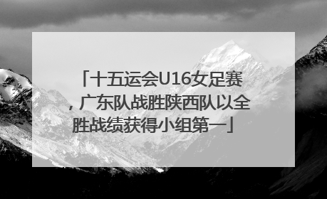 十五运会U16女足赛，广东队战胜陕西队以全胜战绩获得小组第一