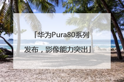 华为Pura80系列发布，影像能力突出