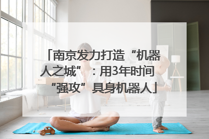 南京发力打造“机器人之城”：用3年时间“强攻”具身机器人