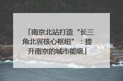 南京北站打造“长三角北翼核心枢纽”：提升南京的城市能级