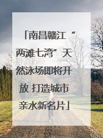 南昌赣江“两滩七湾”天然泳场即将开放 打造城市亲水新名片
