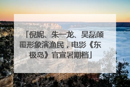倪妮、朱一龙、吴磊颠覆形象演渔民，电影《东极岛》官宣暑期档