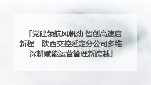 党建领航风帆劲 智创高速启新程—陕西交控延定分公司多维深耕赋能运营管理新跨越
