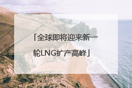 全球即将迎来新一轮LNG扩产高峰