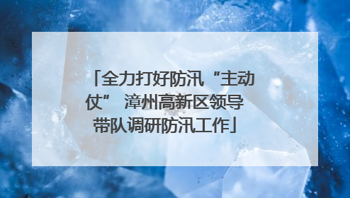 全力打好防汛“主动仗” 漳州高新区领导带队调研防汛工作