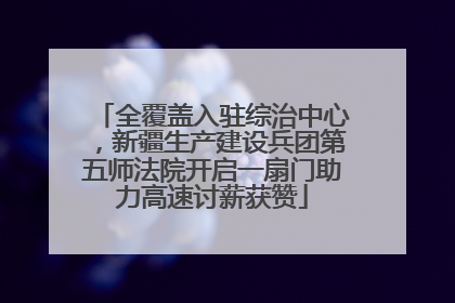 全覆盖入驻综治中心，新疆生产建设兵团第五师法院开启一扇门助力高速讨薪获赞