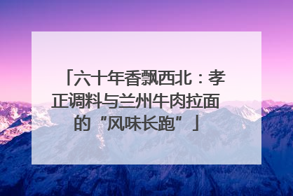六十年香飘西北：孝正调料与兰州牛肉拉面的“风味长跑”