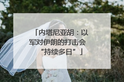 内塔尼亚胡：以军对伊朗的打击会“持续多日”
