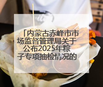 内蒙古赤峰市市场监督管理局关于公布2025年粽子专项抽检情况的通告〔2025〕7号