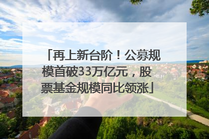 再上新台阶！公募规模首破33万亿元，股票基金规模同比领涨