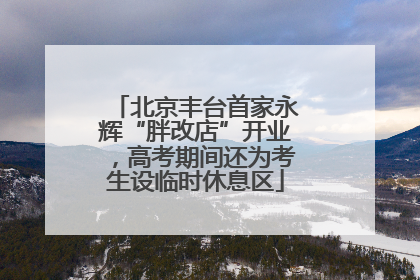 北京丰台首家永辉“胖改店”开业，高考期间还为考生设临时休息区