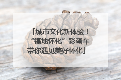城市文化新体验！“福地怀化”彩蛋车带你遇见美好怀化