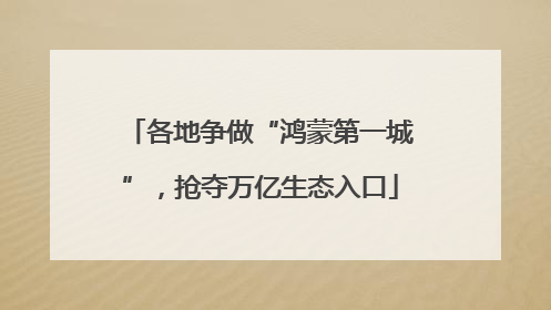 各地争做“鸿蒙第一城”，抢夺万亿生态入口