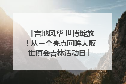 吉地风华 世博绽放！从三个亮点回眸大阪世博会吉林活动日