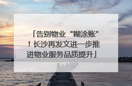 告别物业“糊涂账”！长沙再发文进一步推进物业服务品质提升