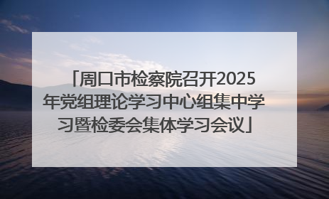周口市检察院召开2025年党组理论学习中心组集中学习暨检委会集体学习会议