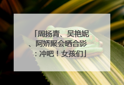 周扬青、吴艳妮、阿娇聚会晒合影：冲吧！女孩们