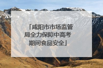 咸阳市市场监管局全力保障中高考期间食品安全