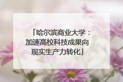 哈尔滨商业大学：加速高校科技成果向现实生产力转化