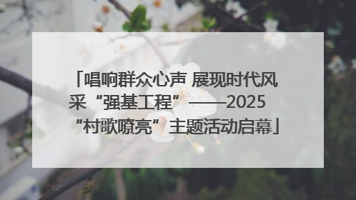 唱响群众心声 展现时代风采“强基工程”——2025“村歌嘹亮”主题活动启幕
