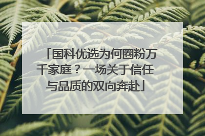 国科优选为何圈粉万千家庭？一场关于信任与品质的双向奔赴