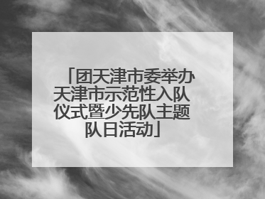 团天津市委举办天津市示范性入队仪式暨少先队主题队日活动