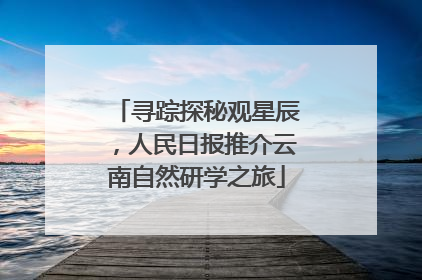 寻踪探秘观星辰，人民日报推介云南自然研学之旅