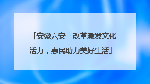 安徽六安：改革激发文化活力，惠民助力美好生活