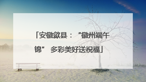 安徽歙县：“徽州端午锦” 多彩美好送祝福