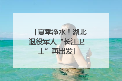 夏季净水！湖北退役军人“长江卫士”再出发
