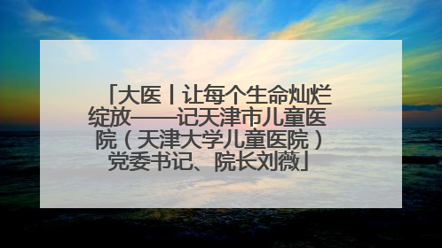大医丨让每个生命灿烂绽放——记天津市儿童医院（天津大学儿童医院）党委书记、院长刘薇