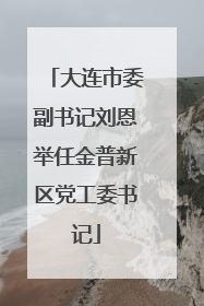 大连市委副书记刘恩举任金普新区党工委书记