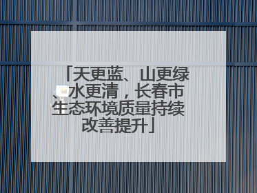 天更蓝、山更绿、水更清，长春市生态环境质量持续改善提升