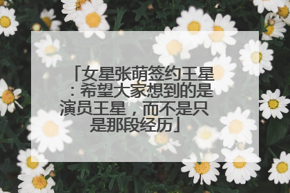 女星张萌签约王星：希望大家想到的是演员王星，而不是只是那段经历
