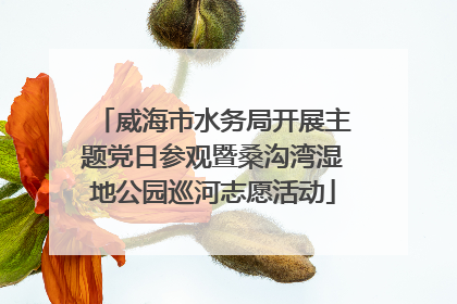 威海市水务局开展主题党日参观暨桑沟湾湿地公园巡河志愿活动