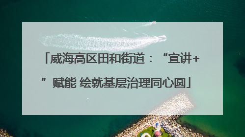 威海高区田和街道：“宣讲+”赋能 绘就基层治理同心圆